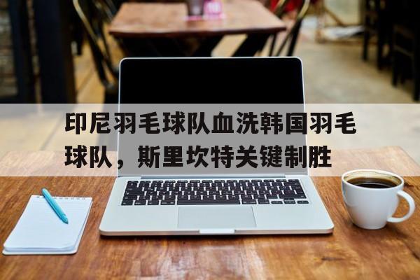 印尼羽毛球队血洗韩国羽毛球队，斯里坎特关键制胜的简单介绍